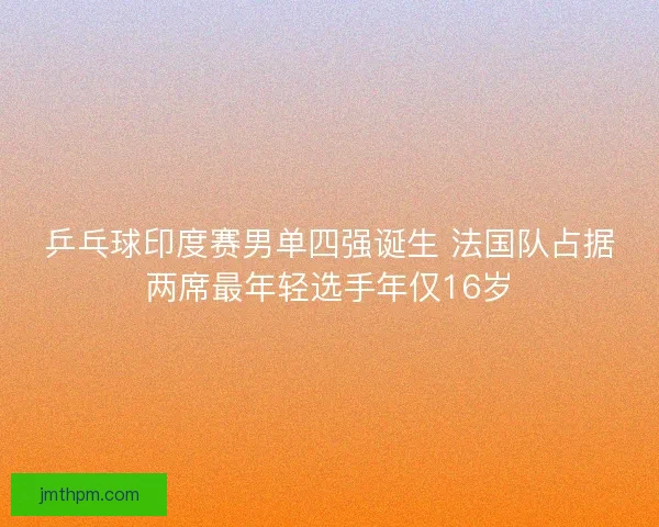 乒乓球印度赛男单四强诞生 法国队占据两席最年轻选手年仅16岁