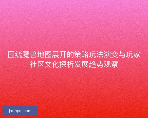 围绕魔兽地图展开的策略玩法演变与玩家社区文化探析发展趋势观察