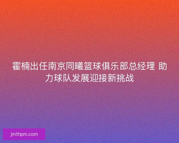 霍楠出任南京同曦篮球俱乐部总经理 助力球队发展迎接新挑战