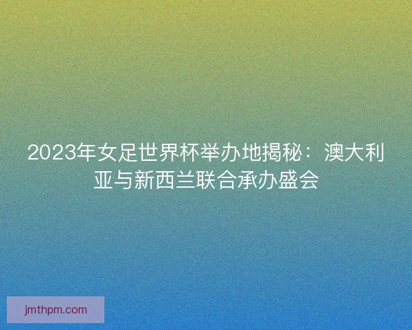 2023年女足世界杯举办地揭秘：澳大利亚与新西兰联合承办盛会