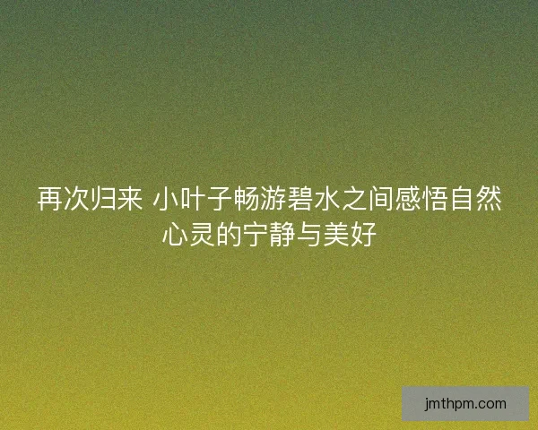 再次归来 小叶子畅游碧水之间感悟自然心灵的宁静与美好