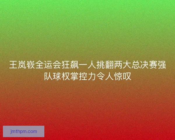 王岚嵚全运会狂飙一人挑翻两大总决赛强队球权掌控力令人惊叹 王岚嵚全运会狂飙一人挑翻两大总决赛强队球权掌控力令人惊叹