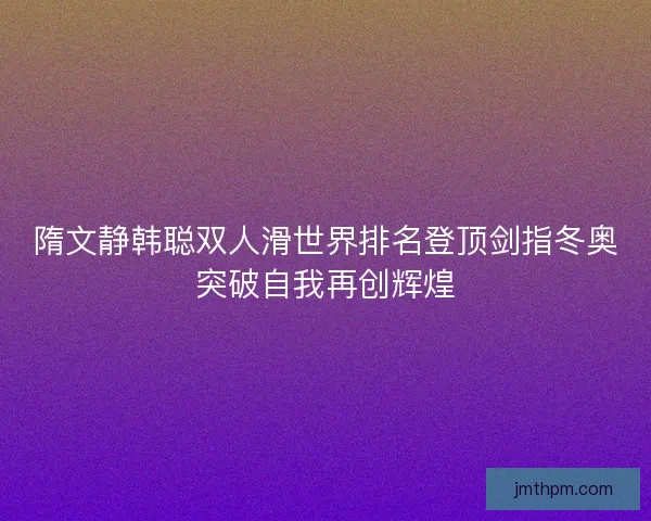 隋文静韩聪双人滑世界排名登顶剑指冬奥突破自我再创辉煌 隋文静韩聪双人滑世界排名登顶剑指冬奥突破自我再创辉煌