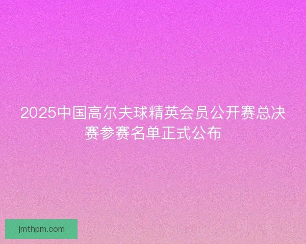 2025中国高尔夫球精英会员公开赛总决赛参赛名单正式公布