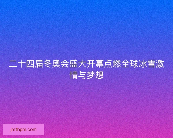 二十四届冬奥会盛大开幕点燃全球冰雪激情与梦想 二十四届冬奥会盛大开幕点燃全球冰雪激情与梦想
