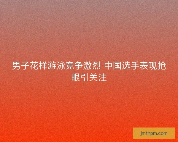男子花样游泳竞争激烈 中国选手表现抢眼引关注 男子花样游泳竞争激烈 中国选手表现抢眼引关注