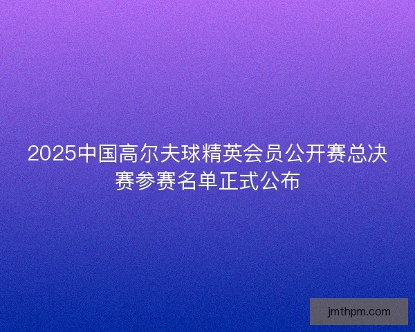 2025中国高尔夫球精英会员公开赛总决赛参赛名单正式公布