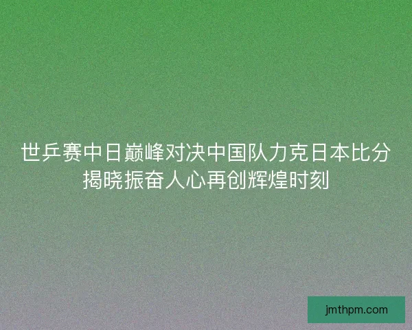 世乒赛中日巅峰对决中国队力克日本比分揭晓振奋人心再创辉煌时刻 世乒赛中日巅峰对决中国队力克日本比分揭晓振奋人心再创辉煌时刻