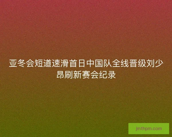 亚冬会短道速滑首日中国队全线晋级刘少昂刷新赛会纪录 亚冬会短道速滑首日中国队全线晋级刘少昂刷新赛会纪录