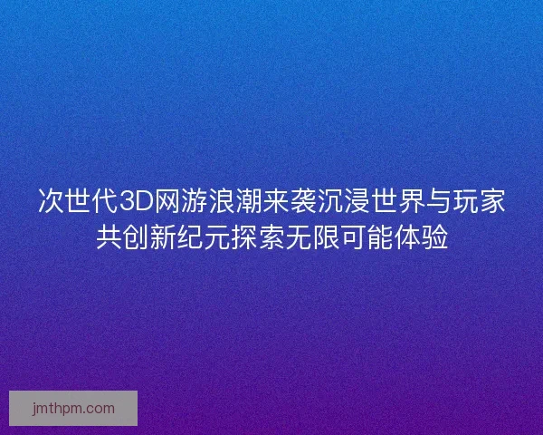 次世代3D网游浪潮来袭沉浸世界与玩家共创新纪元探索无限可能体验 次世代3D网游浪潮来袭沉浸世界与玩家共创新纪元探索无限可能体验