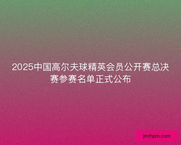 2025中国高尔夫球精英会员公开赛总决赛参赛名单正式公布 2025中国高尔夫球精英会员公开赛总决赛参赛名单正式公布