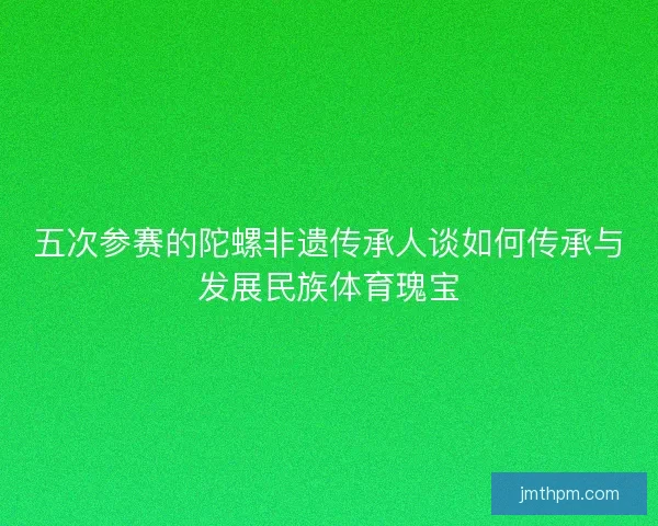 五次参赛的陀螺非遗传承人谈如何传承与发展民族体育瑰宝 五次参赛的陀螺非遗传承人谈如何传承与发展民族体育瑰宝