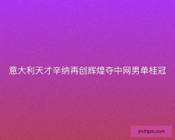 意大利天才辛纳再创辉煌夺中网男单桂冠