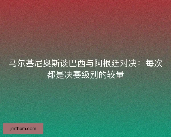 马尔基尼奥斯谈巴西与阿根廷对决：每次都是决赛级别的较量