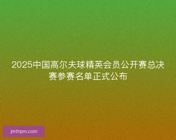 2025中国高尔夫球精英会员公开赛总决赛参赛名单正式公布