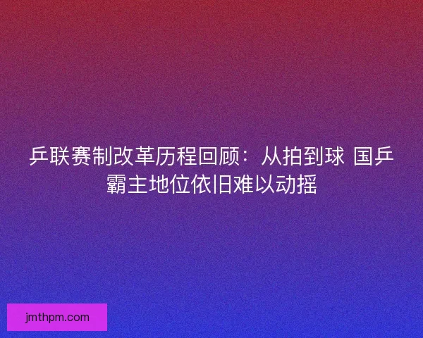 乒联赛制改革历程回顾：从拍到球 国乒霸主地位依旧难以动摇