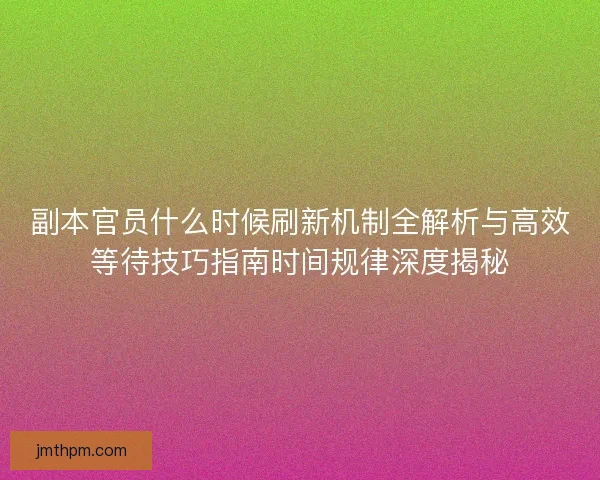 副本官员什么时候刷新机制全解析与高效等待技巧指南时间规律深度揭秘