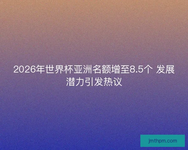 2026年世界杯亚洲名额增至8.5个 发展潜力引发热议