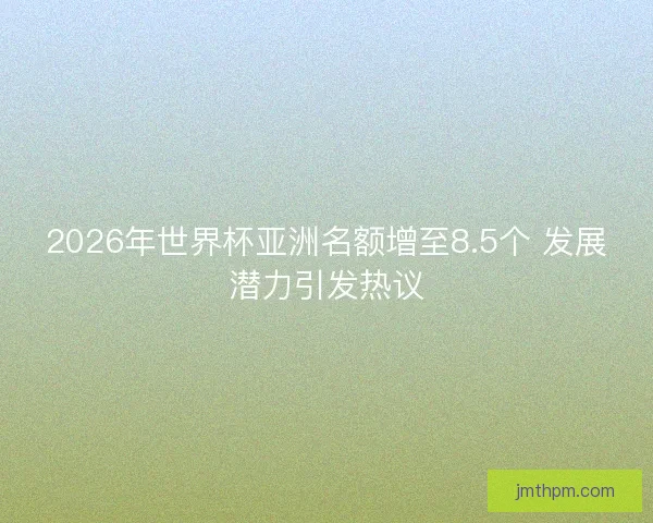 2026年世界杯亚洲名额增至8.5个 发展潜力引发热议 2026年世界杯亚洲名额增至8.5个 发展潜力引发热议